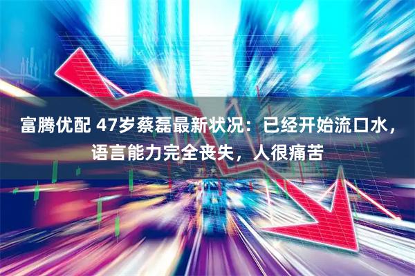 富腾优配 47岁蔡磊最新状况：已经开始流口水，语言能力完全丧失，人很痛苦