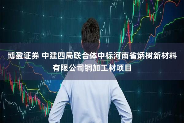 博盈证券 中建四局联合体中标河南省炳树新材料有限公司铜加工材项目