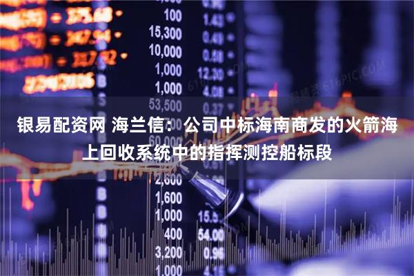 银易配资网 海兰信：公司中标海南商发的火箭海上回收系统中的指挥测控船标段
