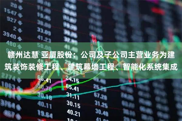 赣州达慧 亚厦股份：公司及子公司主营业务为建筑装饰装修工程、建筑幕墙工程、智能化系统集成