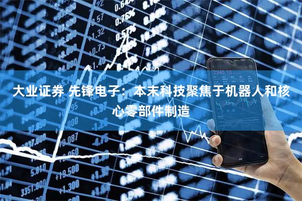 大业证券 先锋电子：本末科技聚焦于机器人和核心零部件制造