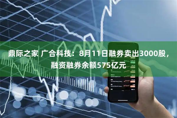 鼎际之家 广合科技：8月11日融券卖出3000股，融资融券余额575亿元