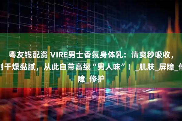 粤友钱配资 VIRE男士香氛身体乳：清爽秒吸收，告别干燥黏腻，从此自带高级“男人味”！_肌肤_屏障_修护