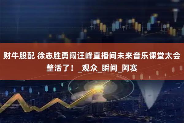 财牛股配 徐志胜勇闯汪峰直播间未来音乐课堂太会整活了！_观众_瞬间_阿赛
