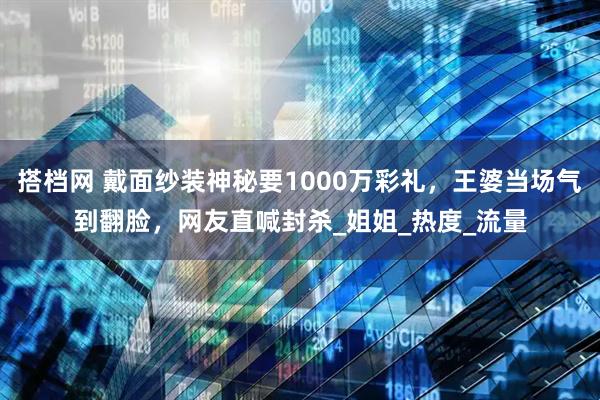搭档网 戴面纱装神秘要1000万彩礼，王婆当场气到翻脸，网友直喊封杀_姐姐_热度_流量