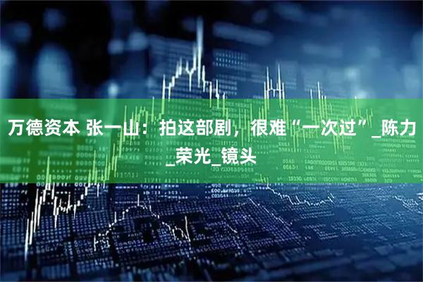 万德资本 张一山：拍这部剧，很难“一次过”_陈力_荣光_镜头