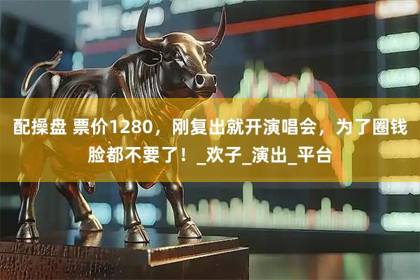 配操盘 票价1280，刚复出就开演唱会，为了圈钱脸都不要了！_欢子_演出_平台