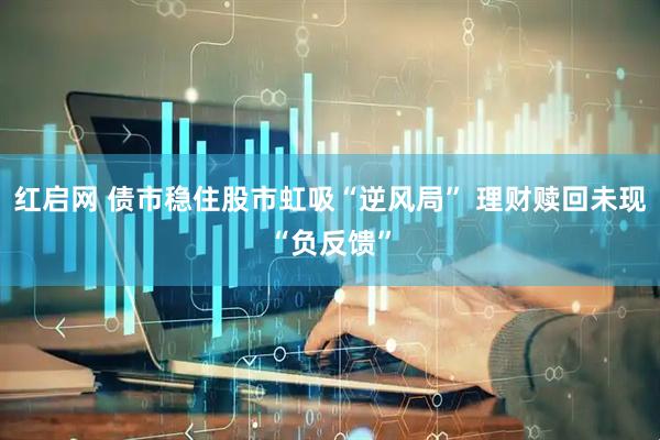 红启网 债市稳住股市虹吸“逆风局” 理财赎回未现“负反馈”