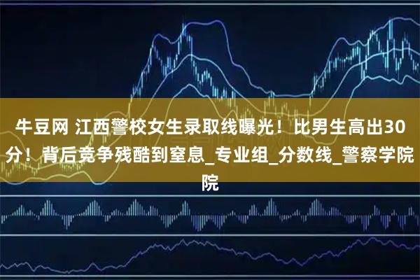 牛豆网 江西警校女生录取线曝光！比男生高出30分！背后竞争残酷到窒息_专业组_分数线_警察学院