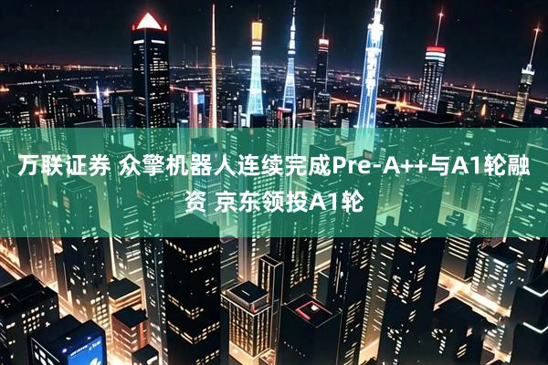 万联证券 众擎机器人连续完成Pre-A++与A1轮融资 京东领投A1轮