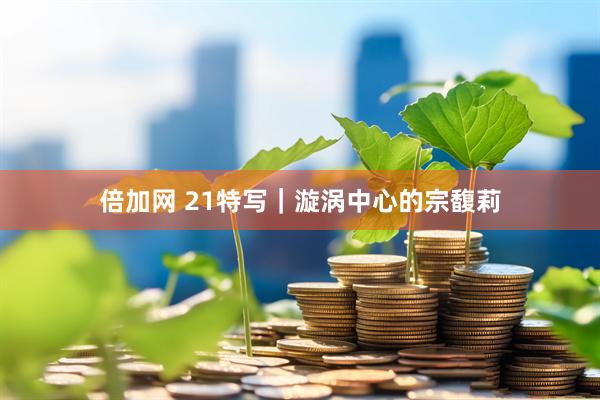 倍加网 21特写｜漩涡中心的宗馥莉