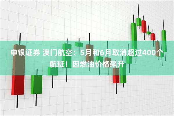 申银证券 澳门航空：5月和6月取消超过400个航班！因燃油价格飙升