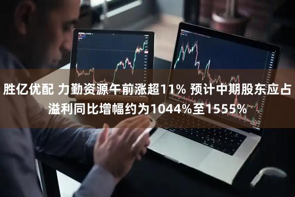 胜亿优配 力勤资源午前涨超11% 预计中期股东应占溢利同比增幅约为1044%至1555%