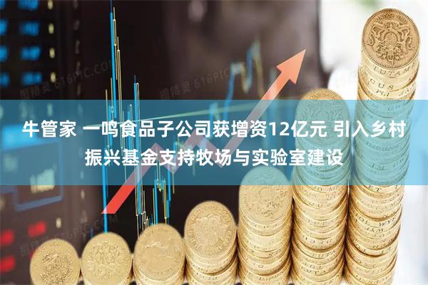 牛管家 一鸣食品子公司获增资12亿元 引入乡村振兴基金支持牧场与实验室建设