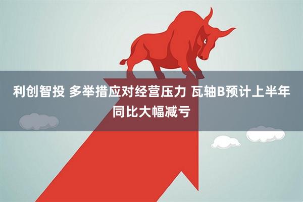 利创智投 多举措应对经营压力 瓦轴B预计上半年同比大幅减亏
