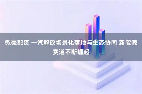 微豪配资 一汽解放场景化落地与生态协同 新能源赛道不断崛起