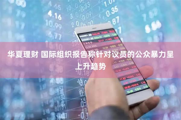 华夏理财 国际组织报告称针对议员的公众暴力呈上升趋势