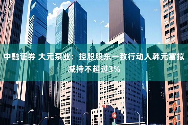 中融证券 大元泵业：控股股东一致行动人韩元富拟减持不超过3%