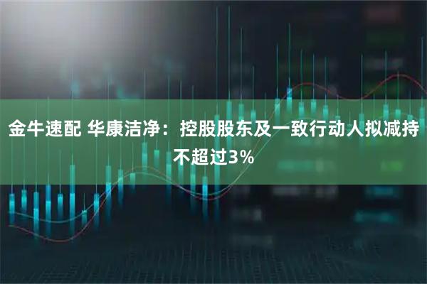 金牛速配 华康洁净：控股股东及一致行动人拟减持不超过3%