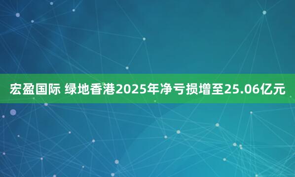 宏盈国际 绿地香港2025年净亏损增至25.06亿元