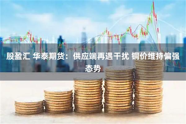 股盈汇 华泰期货:供应端再遇干扰 铜价维持偏强态势