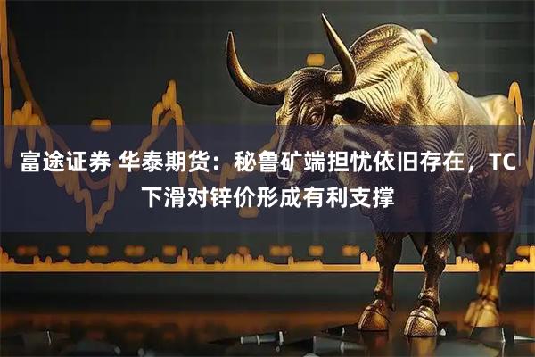 富途证券 华泰期货：秘鲁矿端担忧依旧存在，TC下滑对锌价形成有利支撑