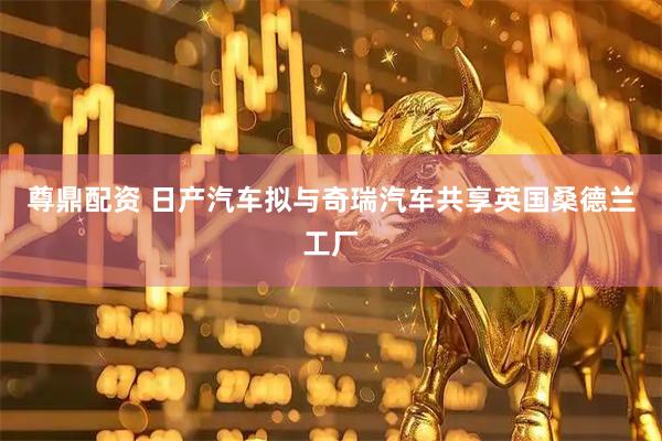 尊鼎配资 日产汽车拟与奇瑞汽车共享英国桑德兰工厂